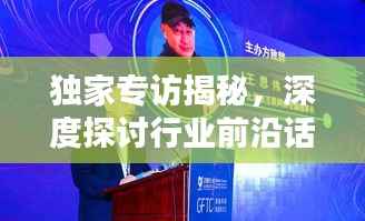 独家专访揭秘,深度探讨行业前沿话题,洞悉未来趋势