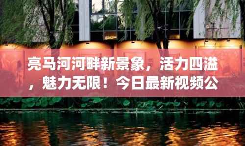 亮马河河畔新景象,活力四溢,魅力无限!今日最新视频公开!