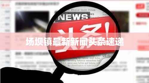 场坝镇最新新闻头条速递