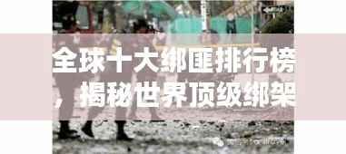 全球十大绑匪排行榜，揭秘世界顶级绑架团伙