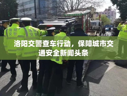 洛阳交警查车行动,保障城市交通安全新闻头条