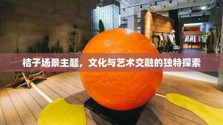 桔子场景主题,文化与艺术交融的独特探索