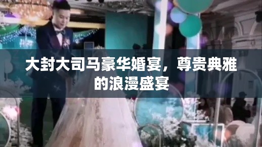 大封大司马豪华婚宴,尊贵典雅的浪漫盛宴